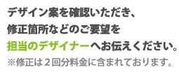 デザイン案を確認いただき、修正箇所などのご要望をお伝えください。※修正は２回分料金に含まれております。
